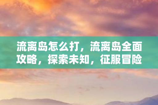 流离岛怎么打，流离岛全面攻略，探索未知，征服冒险之旅