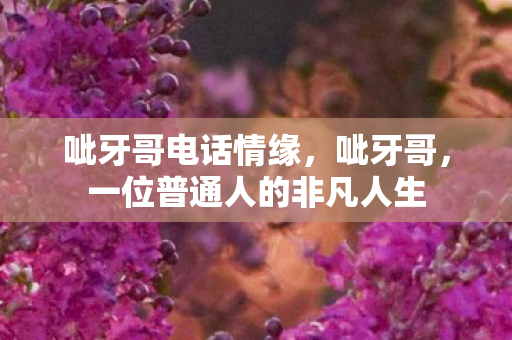 呲牙哥电话情缘，呲牙哥，一位普通人的非凡人生