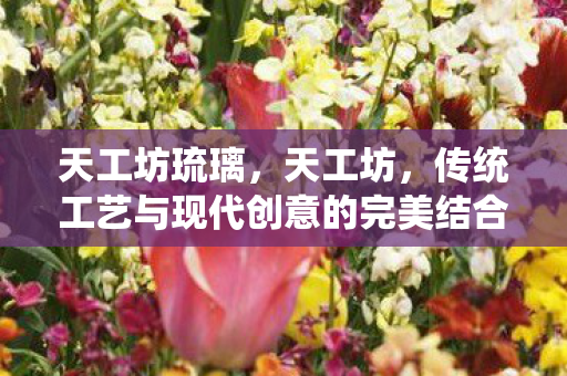 天工坊琉璃，天工坊，传统工艺与现代创意的完美结合