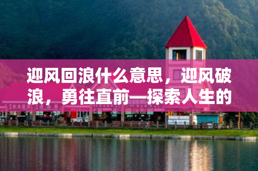 迎风回浪什么意思，迎风破浪，勇往直前—探索人生的无限可能