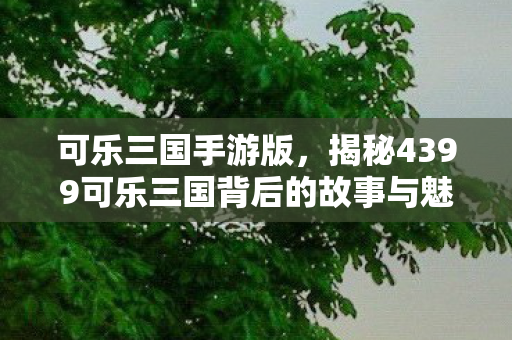 可乐三国手游版，揭秘4399可乐三国背后的故事与魅力