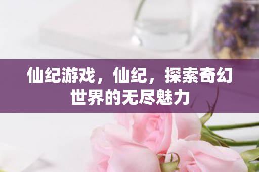 仙纪游戏，仙纪，探索奇幻世界的无尽魅力