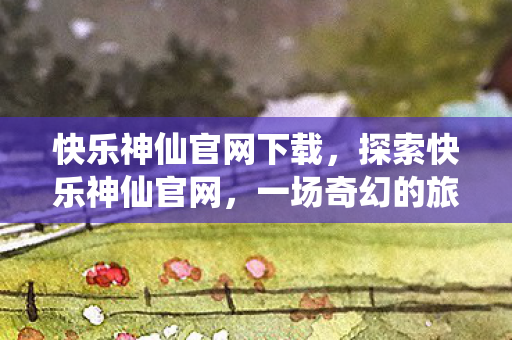 快乐神仙官网下载，探索快乐神仙官网，一场奇幻的旅程