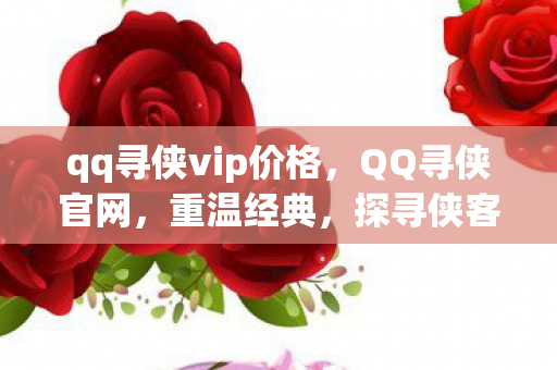 qq寻侠vip价格，QQ寻侠官网，重温经典，探寻侠客世界