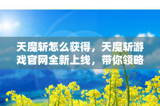 天魔斩怎么获得，天魔斩游戏官网全新上线，带你领略不一样的奇幻世界！