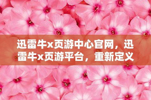 迅雷牛x页游中心官网，迅雷牛x页游平台，重新定义你的游戏世界