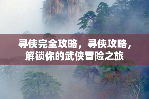 寻侠完全攻略，寻侠攻略，解锁你的武侠冒险之旅