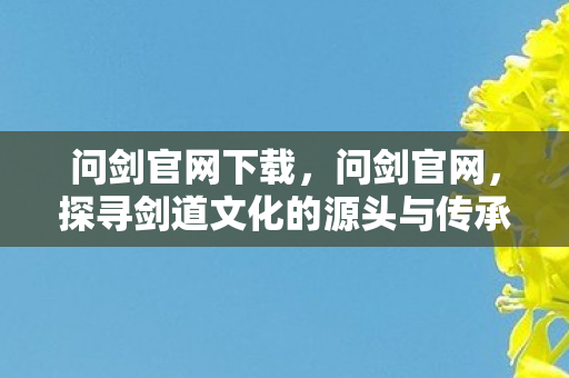 问剑官网下载，问剑官网，探寻剑道文化的源头与传承