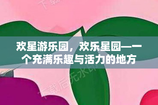 欢星游乐园，欢乐星园—一个充满乐趣与活力的地方