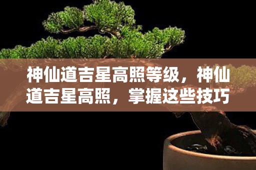 神仙道吉星高照等级，神仙道吉星高照，掌握这些技巧，让你运势亨通！