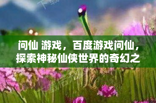 问仙 游戏，百度游戏问仙，探索神秘仙侠世界的奇幻之旅
