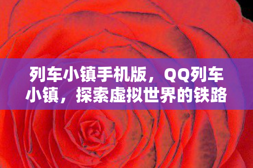 列车小镇手机版，QQ列车小镇，探索虚拟世界的铁路奇观