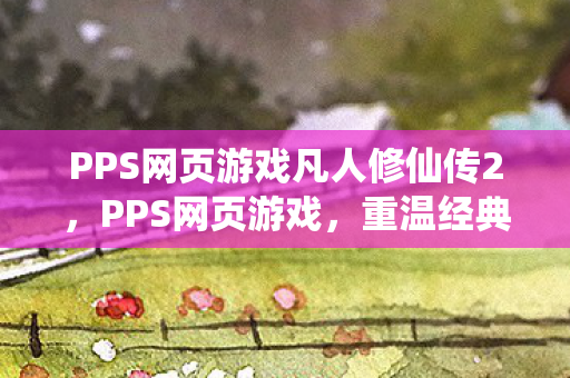 PPS网页游戏凡人修仙传2，PPS网页游戏，重温经典，探索未知的游戏世界