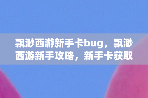 飘渺西游新手卡bug，飘渺西游新手攻略，新手卡获取与使用指南