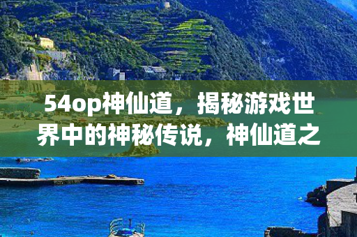 54op神仙道，揭秘游戏世界中的神秘传说，神仙道之51wan篇