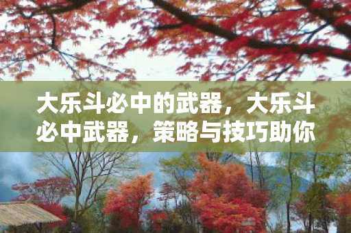 大乐斗必中的武器，大乐斗必中武器，策略与技巧助你成为真正的胜利者