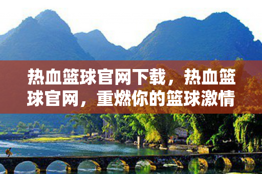 热血篮球官网下载，热血篮球官网，重燃你的篮球激情！