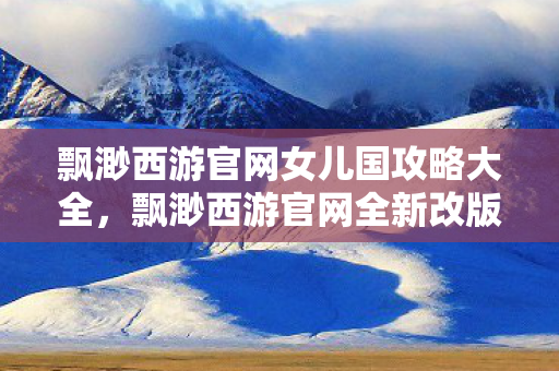 飘渺西游官网女儿国攻略大全，飘渺西游官网全新改版，带你领略不一样的西游世界