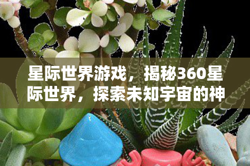 星际世界游戏，揭秘360星际世界，探索未知宇宙的神秘面纱