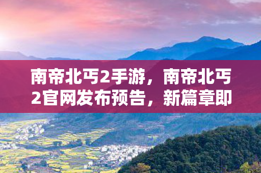 南帝北丐2手游，南帝北丐2官网发布预告，新篇章即将开启，热血江湖等你挑战！