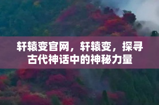 轩辕变官网，轩辕变，探寻古代神话中的神秘力量