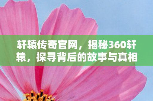 轩辕传奇官网，揭秘360轩辕，探寻背后的故事与真相