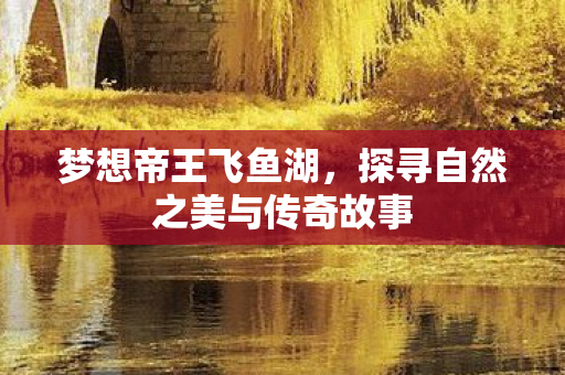 梦想帝王飞鱼湖，探寻自然之美与传奇故事