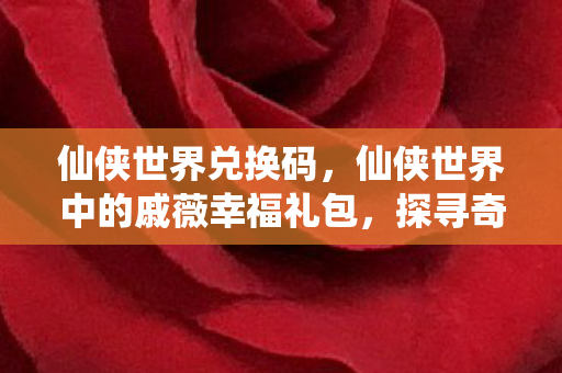 仙侠世界兑换码，仙侠世界中的戚薇幸福礼包，探寻奇幻之旅的幸运宝藏