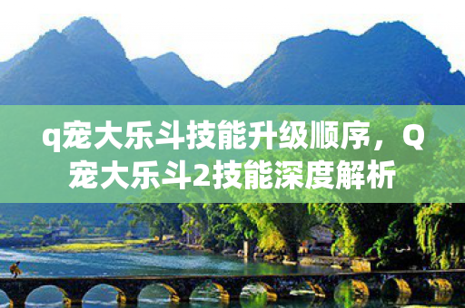 q宠大乐斗技能升级顺序，Q宠大乐斗2技能深度解析