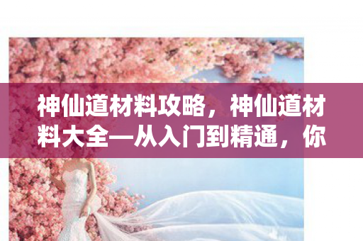 神仙道材料攻略，神仙道材料大全—从入门到精通，你需要知道的所有材料信息