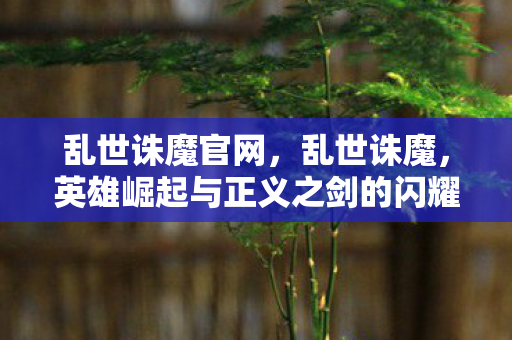 乱世诛魔官网，乱世诛魔，英雄崛起与正义之剑的闪耀