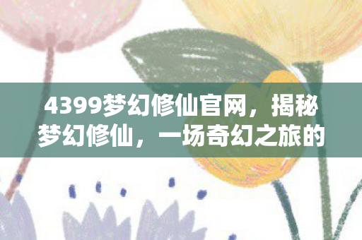 4399梦幻修仙官网，揭秘梦幻修仙，一场奇幻之旅的深入探索