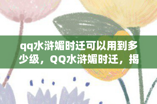 qq水浒媚时迁可以用到多少级，QQ水浒媚时迁，揭秘一个独特的游戏角色与背后故事