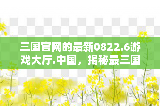 三国官网的最新0822.6游戏大厅.中国，揭秘最三国官网，探寻历史与游戏的完美融合