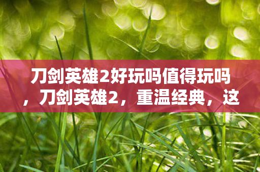 刀剑英雄2好玩吗值得玩吗，刀剑英雄2，重温经典，这款游戏是否依旧引人入胜？