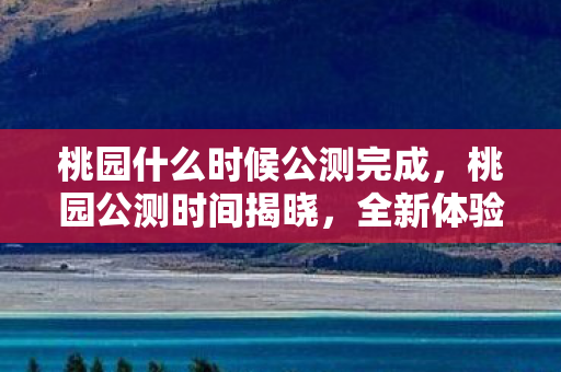 桃园什么时候公测完成，桃园公测时间揭晓，全新体验等你来
