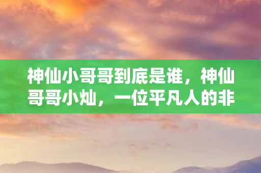 神仙小哥哥到底是谁，神仙哥哥小灿，一位平凡人的非凡人生