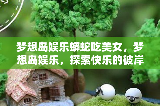 梦想岛娱乐蟒蛇吃美女，梦想岛娱乐，探索快乐的彼岸