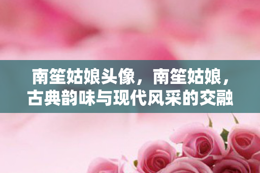 南笙姑娘头像，南笙姑娘，古典韵味与现代风采的交融