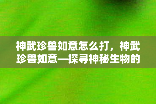 神武珍兽如意怎么打，神武珍兽如意—探寻神秘生物的魅力与力量