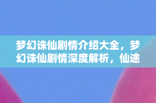梦幻诛仙剧情介绍大全，梦幻诛仙剧情深度解析，仙途奇缘与命运抗争