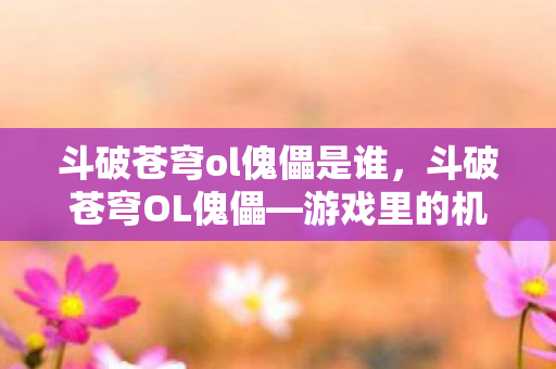 斗破苍穹ol傀儡是谁，斗破苍穹OL傀儡—游戏里的机械师传奇