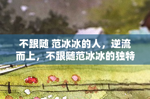 不跟随 范冰冰的人，逆流而上，不跟随范冰冰的独特人生之路