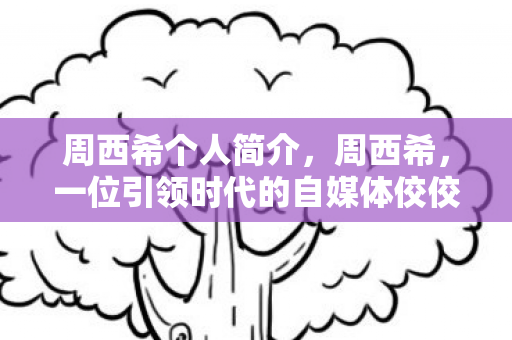 周西希个人简介，周西希，一位引领时代的自媒体佼佼者
