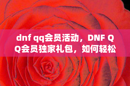 dnf qq会员活动，DNF QQ会员独家礼包，如何轻松领取？详细指南在此！