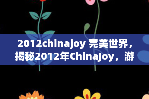 2012chinajoy 完美世界，揭秘2012年ChinaJoy，游戏界的盛事背后的故事