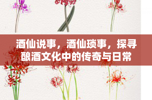 酒仙说事，酒仙琐事，探寻酿酒文化中的传奇与日常