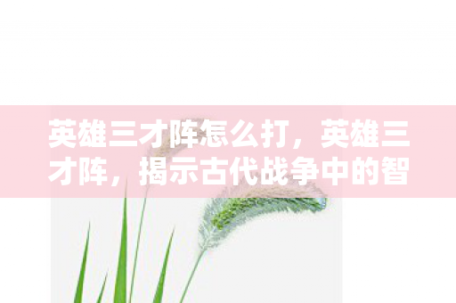 英雄三才阵怎么打，英雄三才阵，揭示古代战争中的智慧与策略