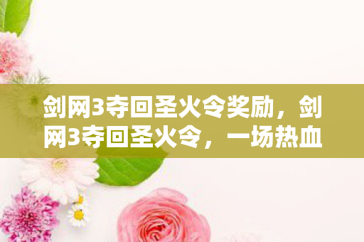 剑网3夺回圣火令奖励，剑网3夺回圣火令，一场热血沸腾的江湖争霸之旅