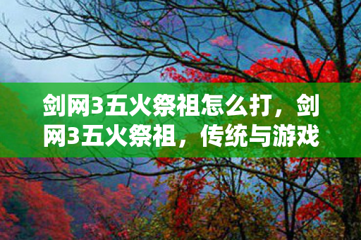 剑网3五火祭祖怎么打，剑网3五火祭祖，传统与游戏的交融